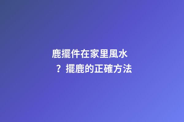 鹿擺件在家里風水？擺鹿的正確方法